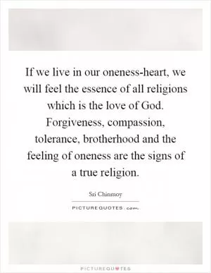 If we live in our oneness-heart, we will feel the essence of all religions which is the love of God. Forgiveness, compassion, tolerance, brotherhood and the feeling of oneness are the signs of a true religion Picture Quote #1