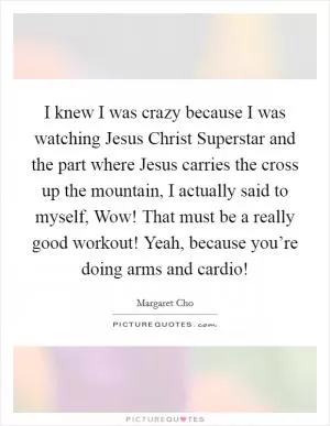 I knew I was crazy because I was watching Jesus Christ Superstar and the part where Jesus carries the cross up the mountain, I actually said to myself, Wow! That must be a really good workout! Yeah, because you’re doing arms and cardio! Picture Quote #1