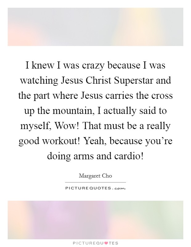 I knew I was crazy because I was watching Jesus Christ Superstar and the part where Jesus carries the cross up the mountain, I actually said to myself, Wow! That must be a really good workout! Yeah, because you're doing arms and cardio! Picture Quote #1