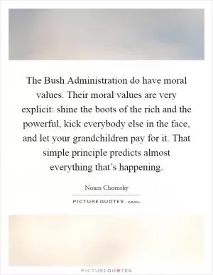 The Bush Administration do have moral values. Their moral values are very explicit: shine the boots of the rich and the powerful, kick everybody else in the face, and let your grandchildren pay for it. That simple principle predicts almost everything that’s happening Picture Quote #1