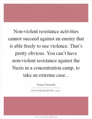 Non-violent resistance activities cannot succeed against an enemy that is able freely to use violence. That’s pretty obvious. You can’t have non-violent resistance against the Nazis in a concentration camp, to take an extreme case Picture Quote #1