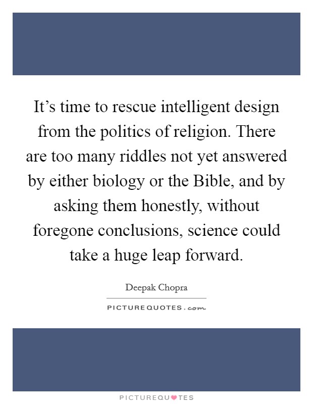 It's time to rescue intelligent design from the politics of religion. There are too many riddles not yet answered by either biology or the Bible, and by asking them honestly, without foregone conclusions, science could take a huge leap forward Picture Quote #1