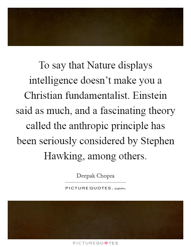 To say that Nature displays intelligence doesn't make you a Christian fundamentalist. Einstein said as much, and a fascinating theory called the anthropic principle has been seriously considered by Stephen Hawking, among others Picture Quote #1