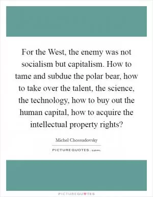 For the West, the enemy was not socialism but capitalism. How to tame and subdue the polar bear, how to take over the talent, the science, the technology, how to buy out the human capital, how to acquire the intellectual property rights? Picture Quote #1