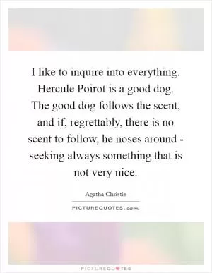 I like to inquire into everything. Hercule Poirot is a good dog. The good dog follows the scent, and if, regrettably, there is no scent to follow, he noses around - seeking always something that is not very nice Picture Quote #1