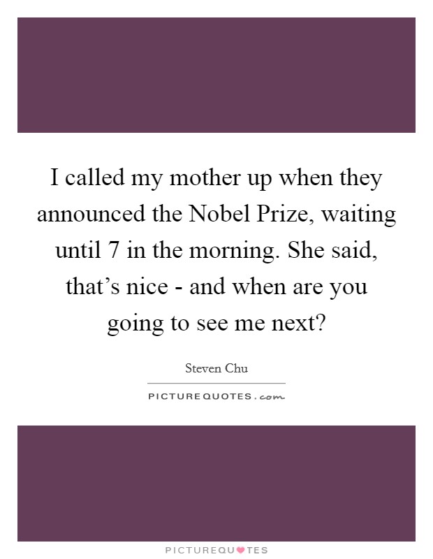 I called my mother up when they announced the Nobel Prize, waiting until 7 in the morning. She said, that's nice - and when are you going to see me next? Picture Quote #1