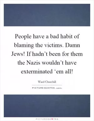People have a bad habit of blaming the victims. Damn Jews! If hadn’t been for them the Nazis wouldn’t have exterminated ‘em all! Picture Quote #1