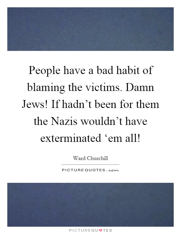 People have a bad habit of blaming the victims. Damn Jews! If hadn't been for them the Nazis wouldn't have exterminated ‘em all! Picture Quote #1