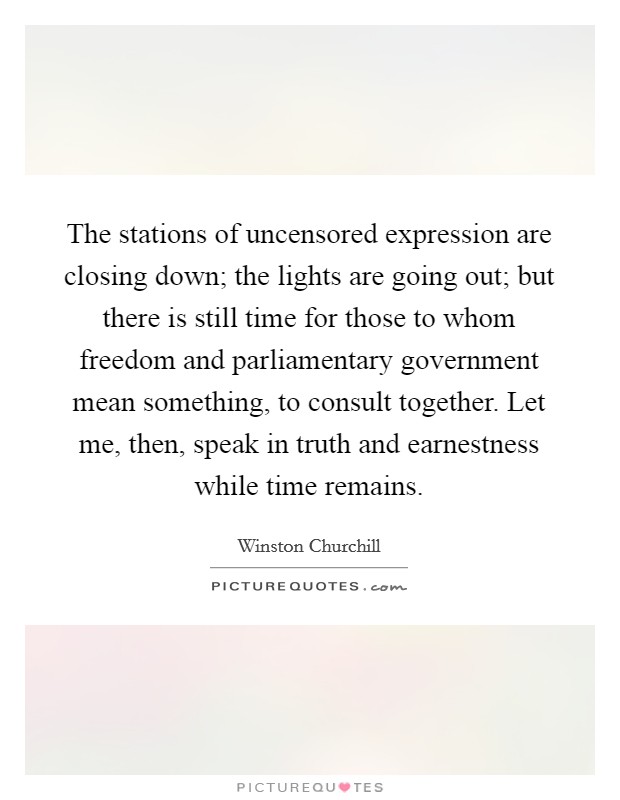 The stations of uncensored expression are closing down; the lights are going out; but there is still time for those to whom freedom and parliamentary government mean something, to consult together. Let me, then, speak in truth and earnestness while time remains Picture Quote #1