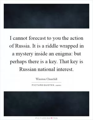 I cannot forecast to you the action of Russia. It is a riddle wrapped in a mystery inside an enigma: but perhaps there is a key. That key is Russian national interest Picture Quote #1