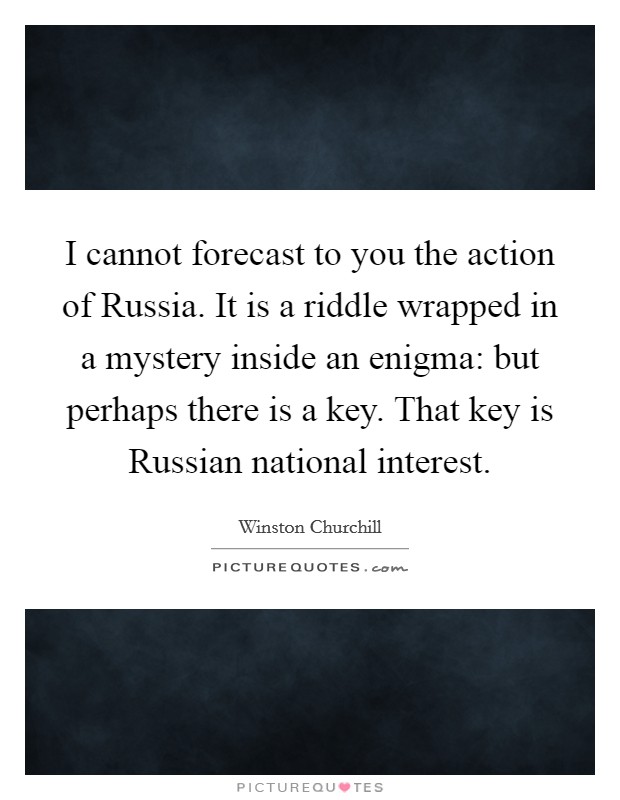 I cannot forecast to you the action of Russia. It is a riddle wrapped in a mystery inside an enigma: but perhaps there is a key. That key is Russian national interest Picture Quote #1