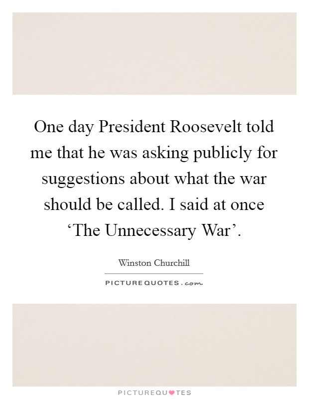 One day President Roosevelt told me that he was asking publicly for suggestions about what the war should be called. I said at once ‘The Unnecessary War' Picture Quote #1