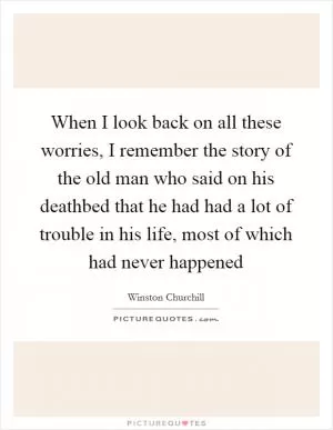 When I look back on all these worries, I remember the story of the old man who said on his deathbed that he had had a lot of trouble in his life, most of which had never happened Picture Quote #1