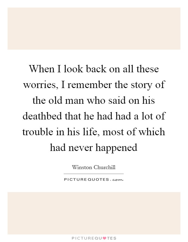 When I look back on all these worries, I remember the story of the old man who said on his deathbed that he had had a lot of trouble in his life, most of which had never happened Picture Quote #1