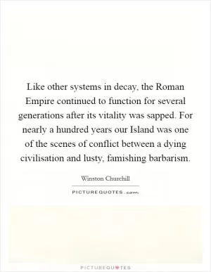 Like other systems in decay, the Roman Empire continued to function for several generations after its vitality was sapped. For nearly a hundred years our Island was one of the scenes of conflict between a dying civilisation and lusty, famishing barbarism Picture Quote #1