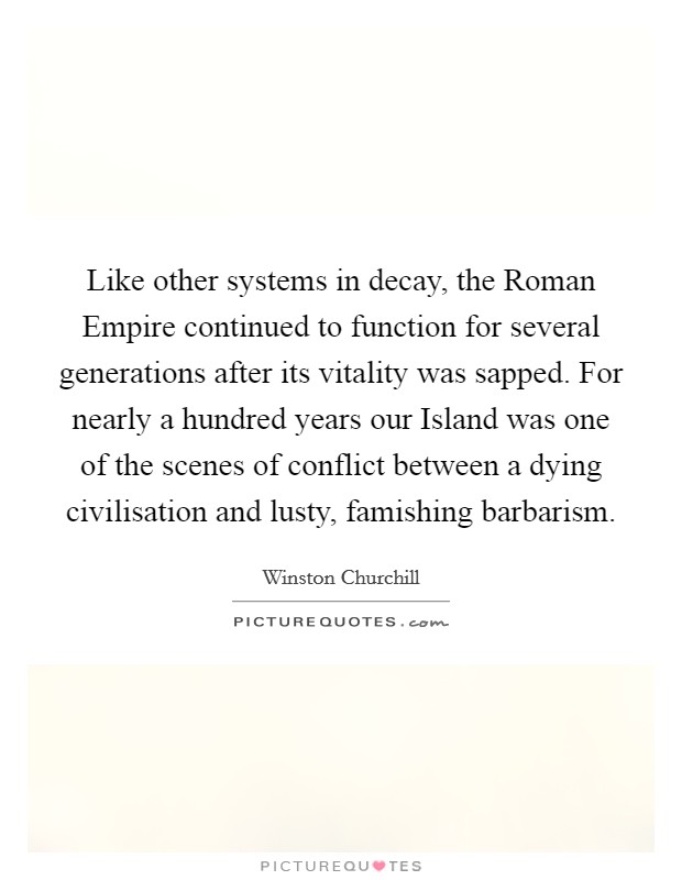 Like other systems in decay, the Roman Empire continued to function for several generations after its vitality was sapped. For nearly a hundred years our Island was one of the scenes of conflict between a dying civilisation and lusty, famishing barbarism Picture Quote #1