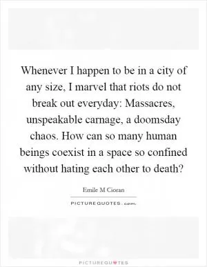 Whenever I happen to be in a city of any size, I marvel that riots do not break out everyday: Massacres, unspeakable carnage, a doomsday chaos. How can so many human beings coexist in a space so confined without hating each other to death? Picture Quote #1