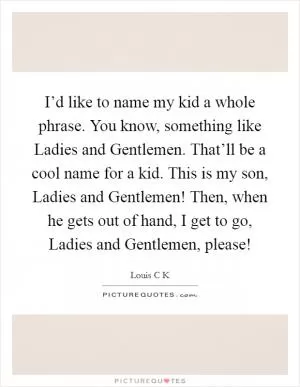 I’d like to name my kid a whole phrase. You know, something like Ladies and Gentlemen. That’ll be a cool name for a kid. This is my son, Ladies and Gentlemen! Then, when he gets out of hand, I get to go, Ladies and Gentlemen, please! Picture Quote #1