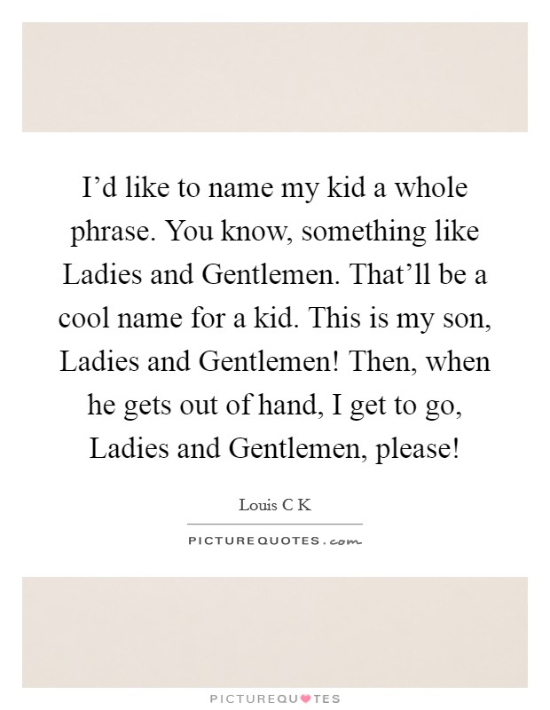 I'd like to name my kid a whole phrase. You know, something like Ladies and Gentlemen. That'll be a cool name for a kid. This is my son, Ladies and Gentlemen! Then, when he gets out of hand, I get to go, Ladies and Gentlemen, please! Picture Quote #1
