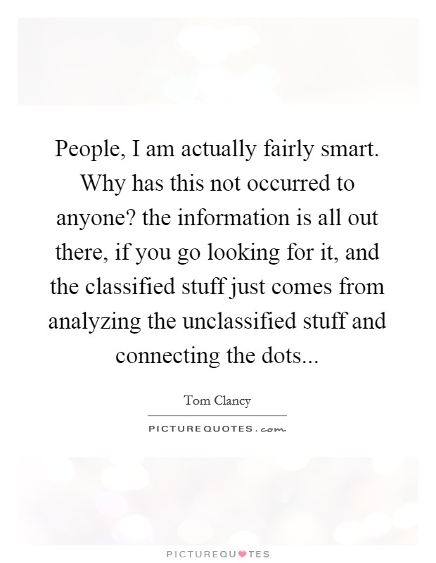 People, I am actually fairly smart. Why has this not occurred to anyone? the information is all out there, if you go looking for it, and the classified stuff just comes from analyzing the unclassified stuff and connecting the dots Picture Quote #1