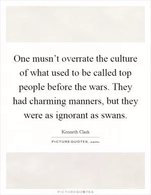 One musn’t overrate the culture of what used to be called top people before the wars. They had charming manners, but they were as ignorant as swans Picture Quote #1