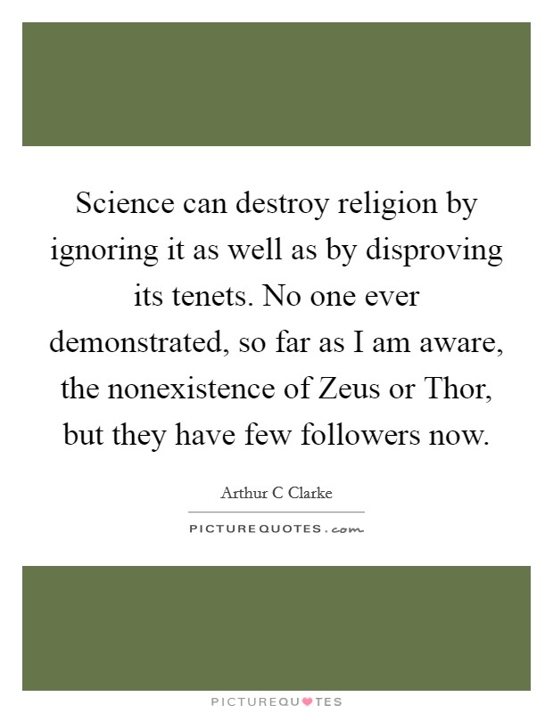Science can destroy religion by ignoring it as well as by disproving its tenets. No one ever demonstrated, so far as I am aware, the nonexistence of Zeus or Thor, but they have few followers now Picture Quote #1