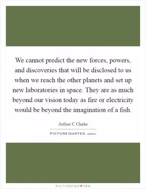 We cannot predict the new forces, powers, and discoveries that will be disclosed to us when we reach the other planets and set up new laboratories in space. They are as much beyond our vision today as fire or electricity would be beyond the imagination of a fish Picture Quote #1
