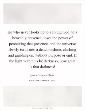 He who never looks up to a living God, to a heavenly presence, loses the power of perceiving that presence, and the universe slowly turns into a dead machine, clashing and grinding on, without purpose or end. If the light within us be darkness, how great is that darkness! Picture Quote #1