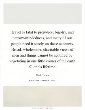 Travel is fatal to prejudice, bigotry, and narrow-mindedness, and many of our people need it sorely on these accounts. Broad, wholesome, charitable views of men and things cannot be acquired by vegetating in one little corner of the earth all one’s lifetime Picture Quote #1
