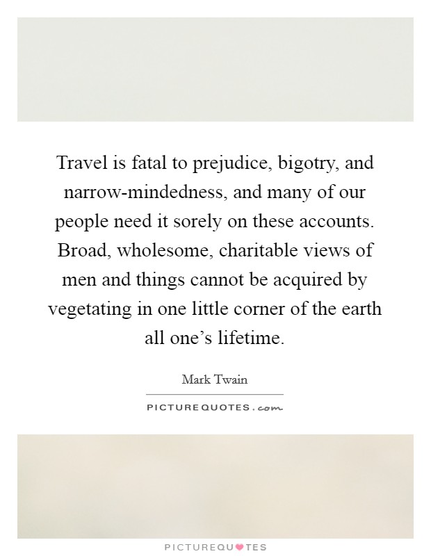 Travel is fatal to prejudice, bigotry, and narrow-mindedness, and many of our people need it sorely on these accounts. Broad, wholesome, charitable views of men and things cannot be acquired by vegetating in one little corner of the earth all one's lifetime Picture Quote #1