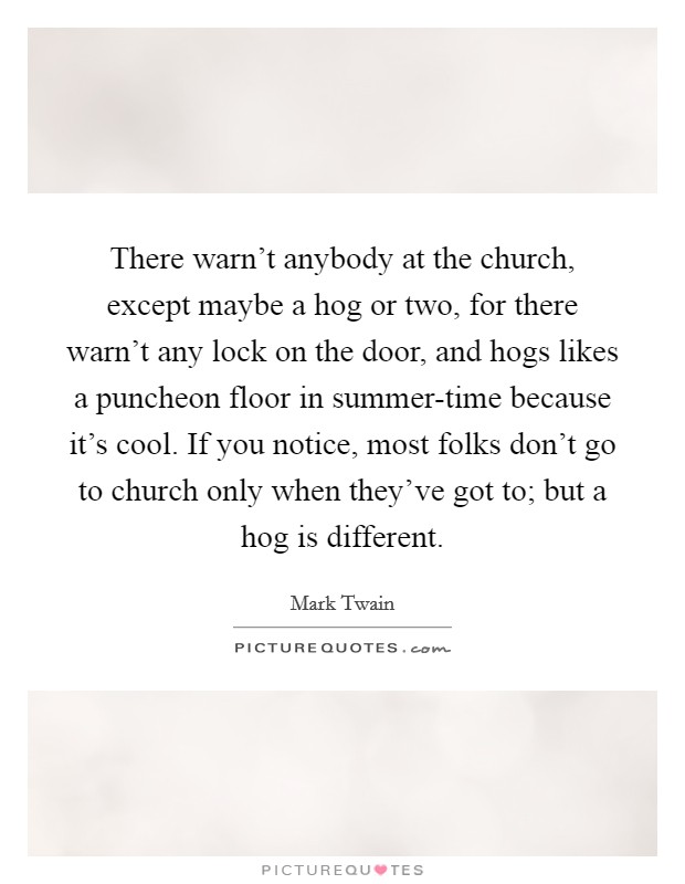 There warn't anybody at the church, except maybe a hog or two, for there warn't any lock on the door, and hogs likes a puncheon floor in summer-time because it's cool. If you notice, most folks don't go to church only when they've got to; but a hog is different Picture Quote #1
