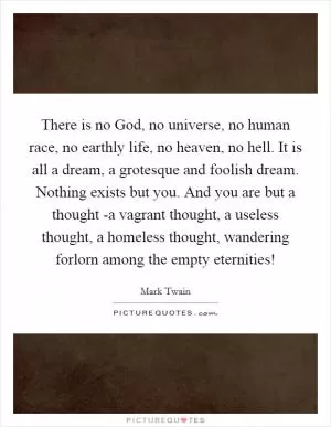 There is no God, no universe, no human race, no earthly life, no heaven, no hell. It is all a dream, a grotesque and foolish dream. Nothing exists but you. And you are but a thought -a vagrant thought, a useless thought, a homeless thought, wandering forlorn among the empty eternities! Picture Quote #1