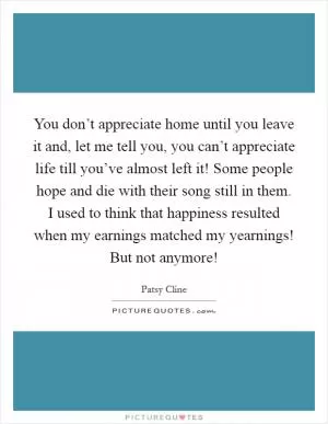 You don’t appreciate home until you leave it and, let me tell you, you can’t appreciate life till you’ve almost left it! Some people hope and die with their song still in them. I used to think that happiness resulted when my earnings matched my yearnings! But not anymore! Picture Quote #1
