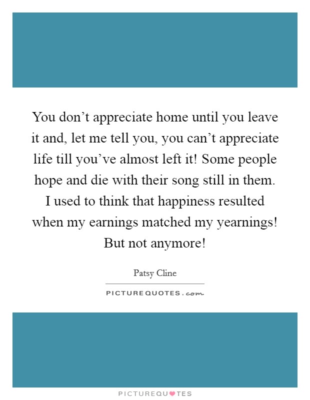 You don't appreciate home until you leave it and, let me tell you, you can't appreciate life till you've almost left it! Some people hope and die with their song still in them. I used to think that happiness resulted when my earnings matched my yearnings! But not anymore! Picture Quote #1