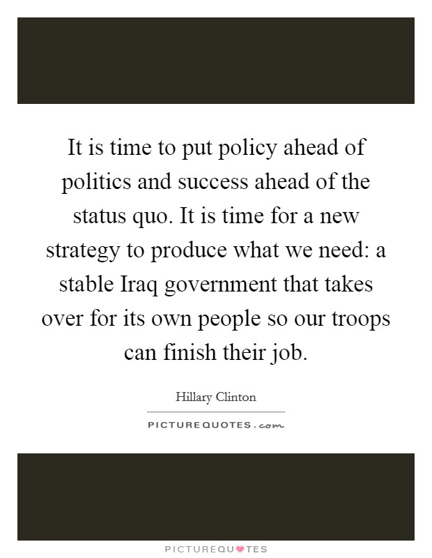It is time to put policy ahead of politics and success ahead of the status quo. It is time for a new strategy to produce what we need: a stable Iraq government that takes over for its own people so our troops can finish their job Picture Quote #1