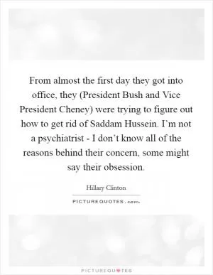 From almost the first day they got into office, they (President Bush and Vice President Cheney) were trying to figure out how to get rid of Saddam Hussein. I’m not a psychiatrist - I don’t know all of the reasons behind their concern, some might say their obsession Picture Quote #1