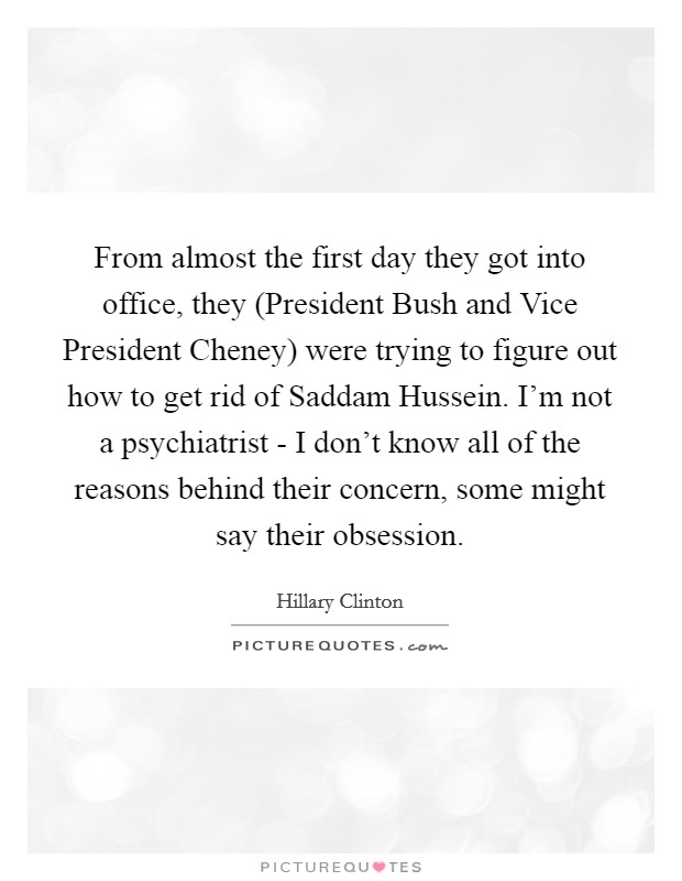 From almost the first day they got into office, they (President Bush and Vice President Cheney) were trying to figure out how to get rid of Saddam Hussein. I'm not a psychiatrist - I don't know all of the reasons behind their concern, some might say their obsession Picture Quote #1