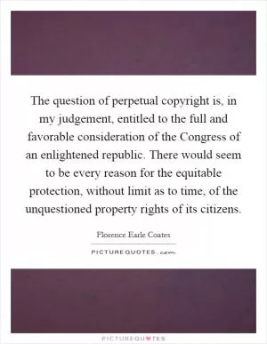 The question of perpetual copyright is, in my judgement, entitled to the full and favorable consideration of the Congress of an enlightened republic. There would seem to be every reason for the equitable protection, without limit as to time, of the unquestioned property rights of its citizens Picture Quote #1