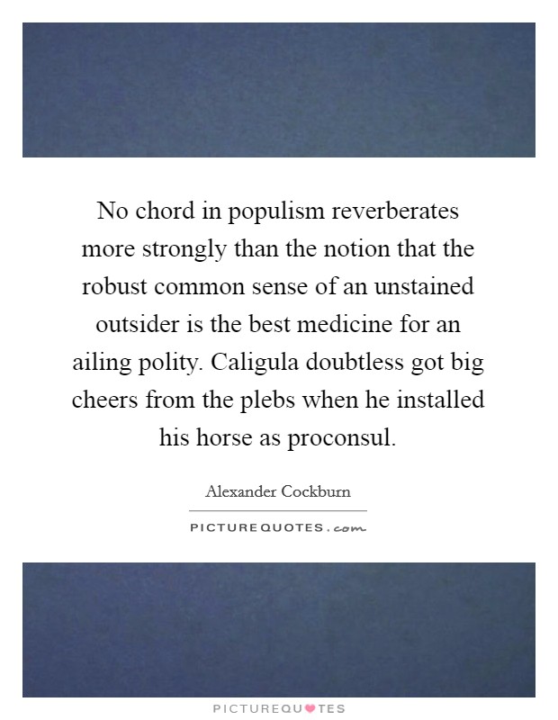 No chord in populism reverberates more strongly than the notion that the robust common sense of an unstained outsider is the best medicine for an ailing polity. Caligula doubtless got big cheers from the plebs when he installed his horse as proconsul Picture Quote #1