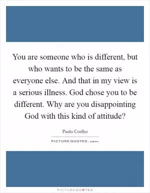 You are someone who is different, but who wants to be the same as everyone else. And that in my view is a serious illness. God chose you to be different. Why are you disappointing God with this kind of attitude? Picture Quote #1