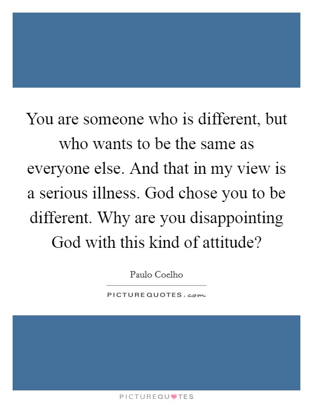 You are someone who is different, but who wants to be the same as everyone else. And that in my view is a serious illness. God chose you to be different. Why are you disappointing God with this kind of attitude? Picture Quote #1