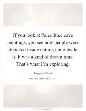 If you look at Paleolithic cave paintings, you see how people were depicted inside nature, not outside it. It was a kind of dream time. That’s what I’m exploring Picture Quote #1