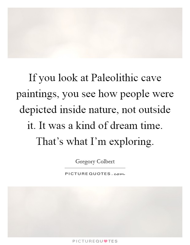 If you look at Paleolithic cave paintings, you see how people were depicted inside nature, not outside it. It was a kind of dream time. That's what I'm exploring Picture Quote #1