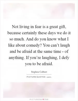Not living in fear is a great gift, because certainly these days we do it so much. And do you know what I like about comedy? You can’t laugh and be afraid at the same time - of anything. If you’re laughing, I defy you to be afraid Picture Quote #1