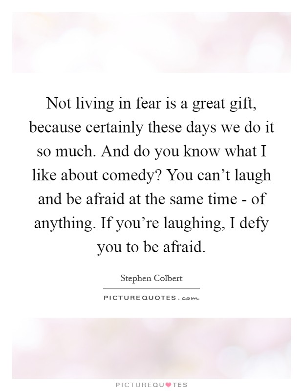 Not living in fear is a great gift, because certainly these days we do it so much. And do you know what I like about comedy? You can't laugh and be afraid at the same time - of anything. If you're laughing, I defy you to be afraid Picture Quote #1