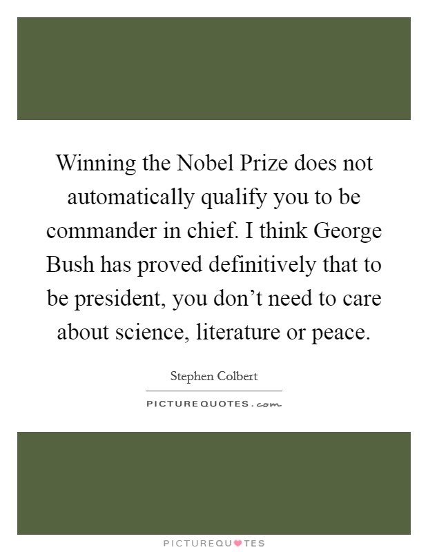 Winning the Nobel Prize does not automatically qualify you to be commander in chief. I think George Bush has proved definitively that to be president, you don't need to care about science, literature or peace Picture Quote #1