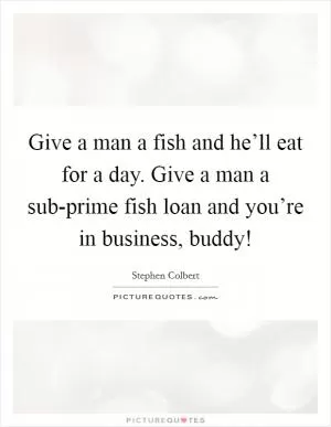 Give a man a fish and he’ll eat for a day. Give a man a sub-prime fish loan and you’re in business, buddy! Picture Quote #1