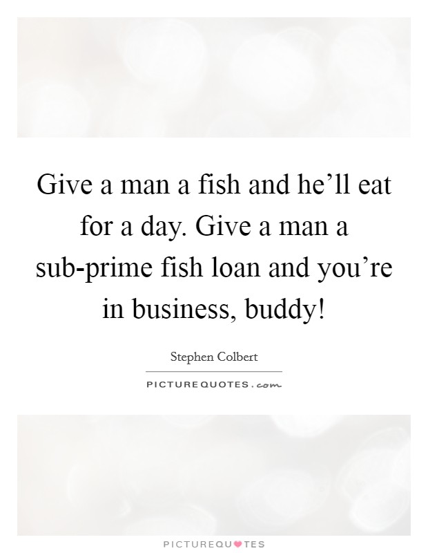 Give a man a fish and he'll eat for a day. Give a man a sub-prime fish loan and you're in business, buddy! Picture Quote #1