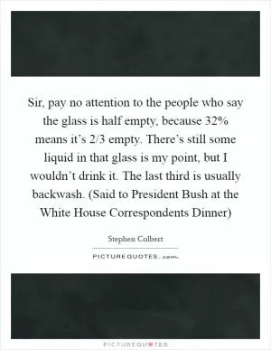 Sir, pay no attention to the people who say the glass is half empty, because 32% means it’s 2/3 empty. There’s still some liquid in that glass is my point, but I wouldn’t drink it. The last third is usually backwash. (Said to President Bush at the White House Correspondents Dinner) Picture Quote #1