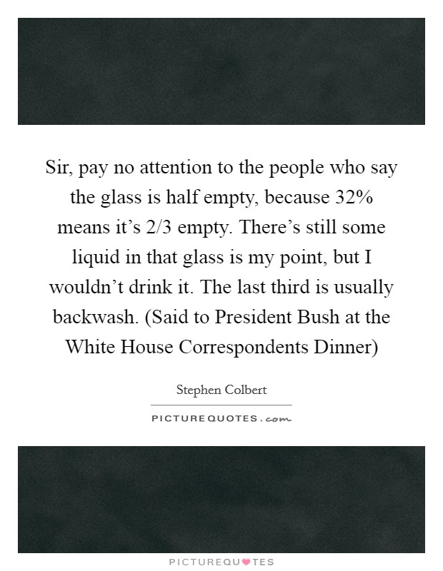 Sir, pay no attention to the people who say the glass is half empty, because 32% means it's 2/3 empty. There's still some liquid in that glass is my point, but I wouldn't drink it. The last third is usually backwash. (Said to President Bush at the White House Correspondents Dinner) Picture Quote #1